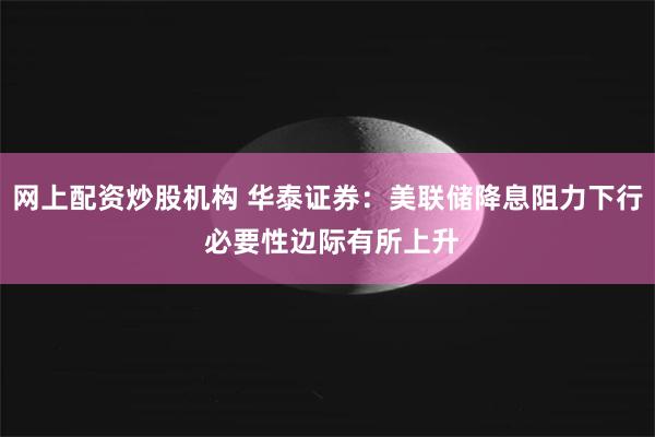 网上配资炒股机构 华泰证券：美联储降息阻力下行 必要性边际有所上升