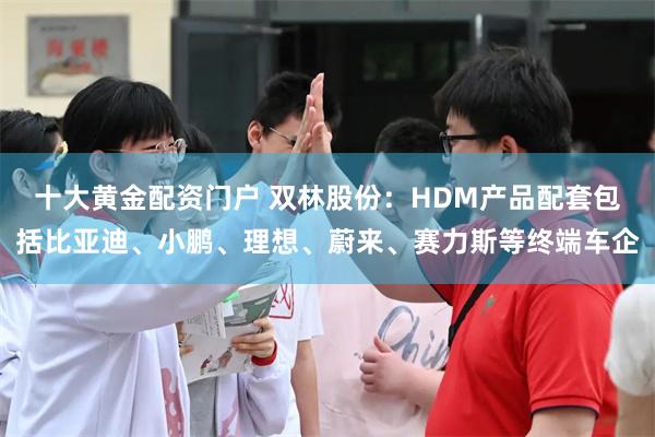 十大黄金配资门户 双林股份：HDM产品配套包括比亚迪、小鹏、理想、蔚来、赛力斯等终端车企