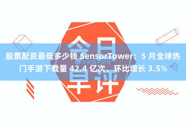 股票配资最低多少钱 SensorTower：5 月全球热门手游下载量 42.4 亿次、环比增长 3.5%