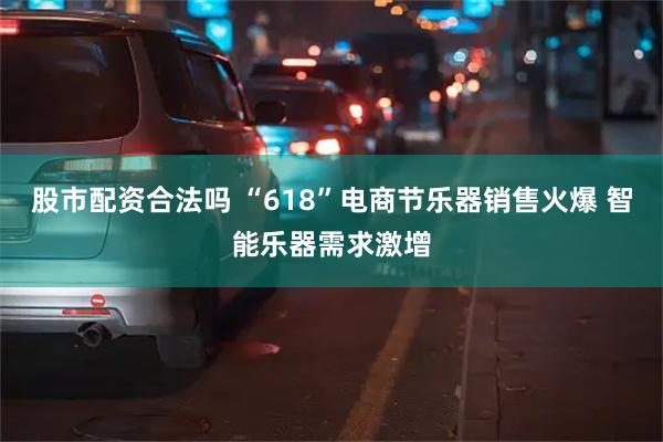 股市配资合法吗 “618”电商节乐器销售火爆 智能乐器需求激增