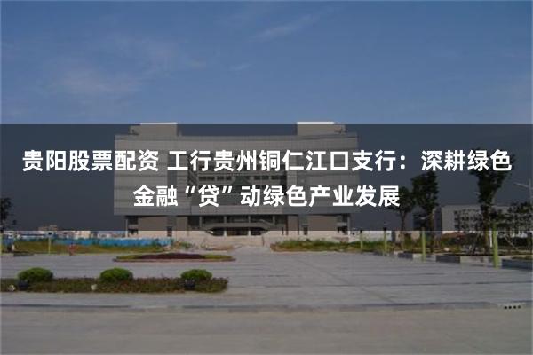 贵阳股票配资 工行贵州铜仁江口支行：深耕绿色金融“贷”动绿色产业发展