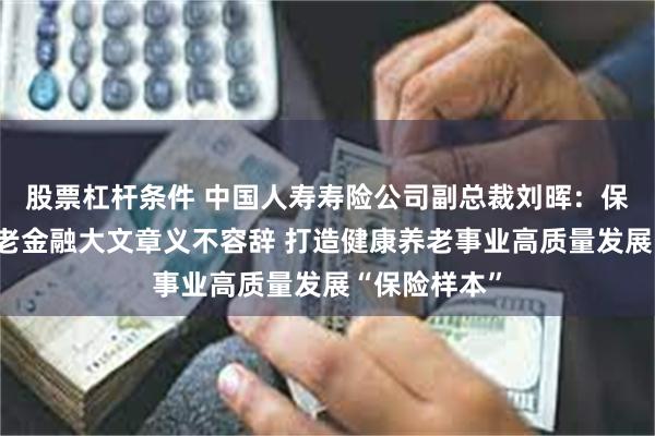 股票杠杆条件 中国人寿寿险公司副总裁刘晖：保险业做好养老金融大文章义不容辞 打造健康养老事业高质量发展“保险样本”