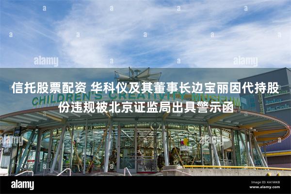 信托股票配资 华科仪及其董事长边宝丽因代持股份违规被北京证监局出具警示函