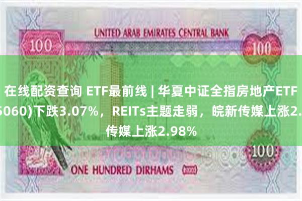 在线配资查询 ETF最前线 | 华夏中证全指房地产ETF(515060)下跌3.07%，REITs主题走弱，皖新传媒上涨2.98%