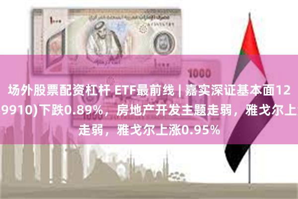 场外股票配资杠杆 ETF最前线 | 嘉实深证基本面120ETF(159910)下跌0.89%，房地产开发主题走弱，雅戈尔上涨0.95%