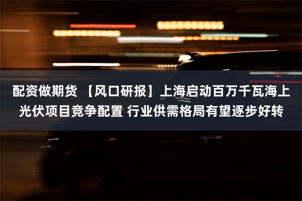 配资做期货 【风口研报】上海启动百万千瓦海上光伏项目竞争配置 行业供需格局有望逐步好转