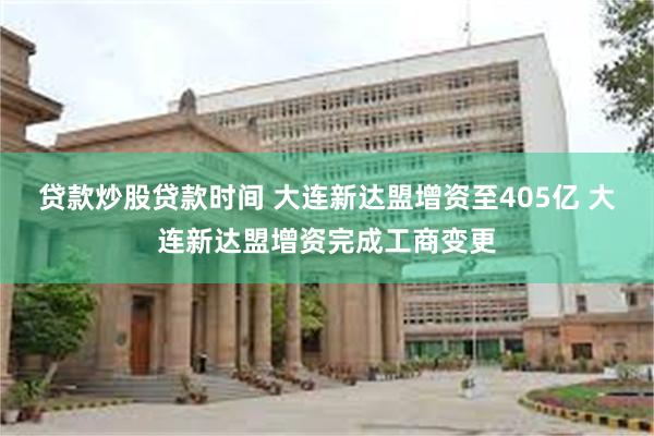 贷款炒股贷款时间 大连新达盟增资至405亿 大连新达盟增资完成工商变更