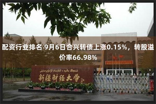 配资行业排名 9月6日合兴转债上涨0.15%，转股溢价率66.98%