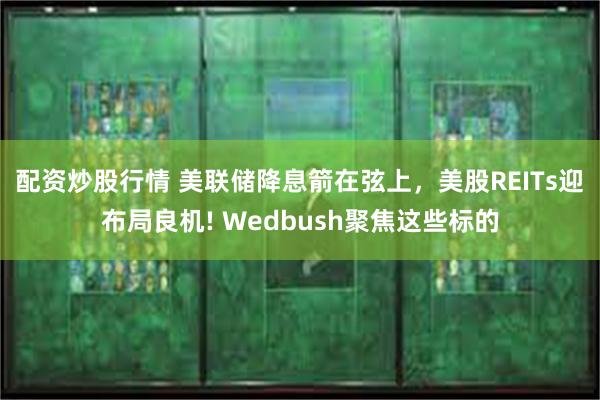 配资炒股行情 美联储降息箭在弦上，美股REITs迎布局良机! Wedbush聚焦这些标的