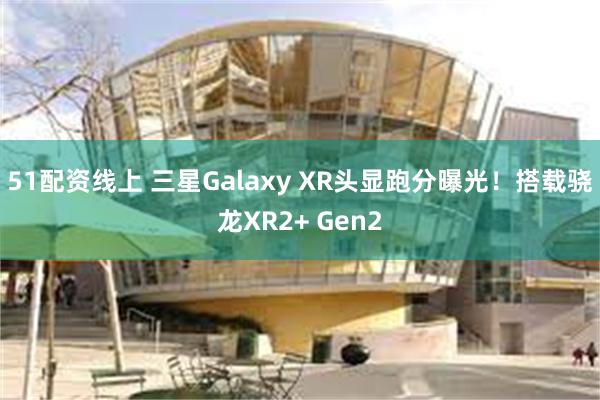 51配资线上 三星Galaxy XR头显跑分曝光！搭载骁龙XR2+ Gen2