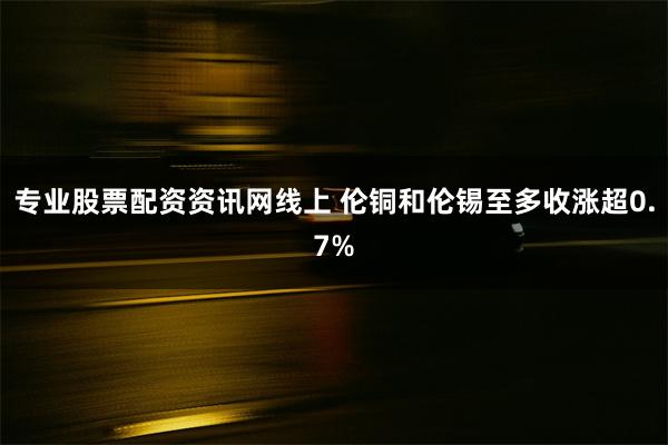 专业股票配资资讯网线上 伦铜和伦锡至多收涨超0.7%