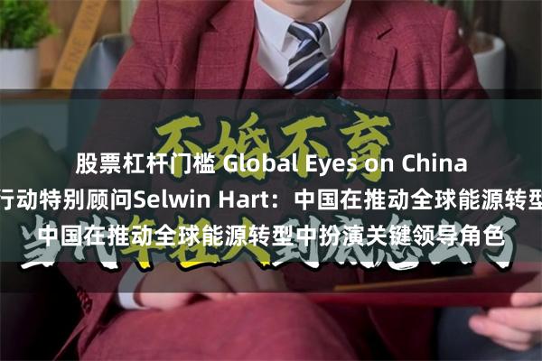 股票杠杆门槛 Global Eyes on China｜联合国秘书长气候行动特别顾问Selwin Hart：中国在推动全球能源转型中扮演关键领导角色