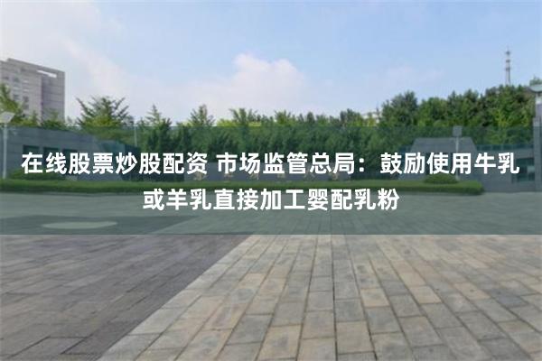 在线股票炒股配资 市场监管总局：鼓励使用牛乳或羊乳直接加工婴配乳粉