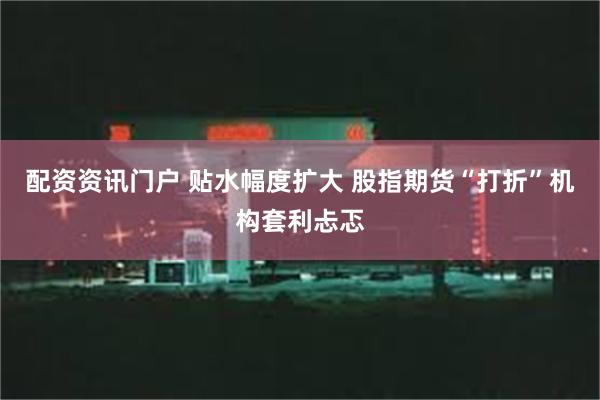 配资资讯门户 贴水幅度扩大 股指期货“打折”机构套利忐忑