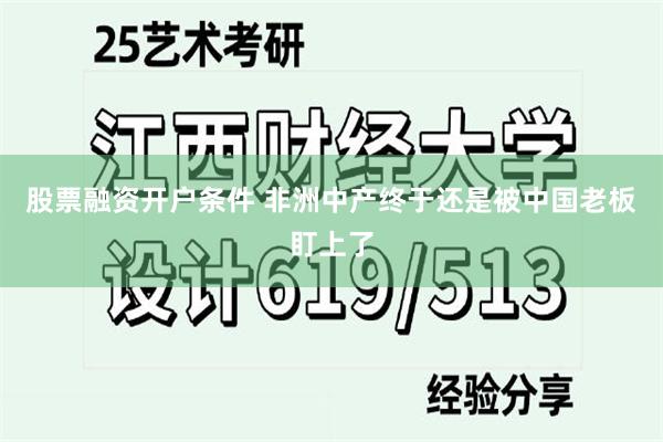 股票融资开户条件 非洲中产终于还是被中国老板盯上了