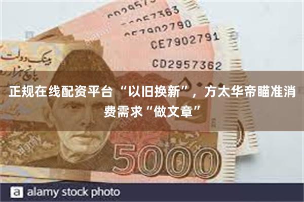 正规在线配资平台 “以旧换新”，方太华帝瞄准消费需求“做文章”