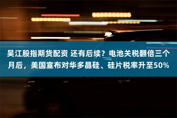 吴江股指期货配资 还有后续？电池关税翻倍三个月后，美国宣布对华多晶硅、硅片税率升至50%