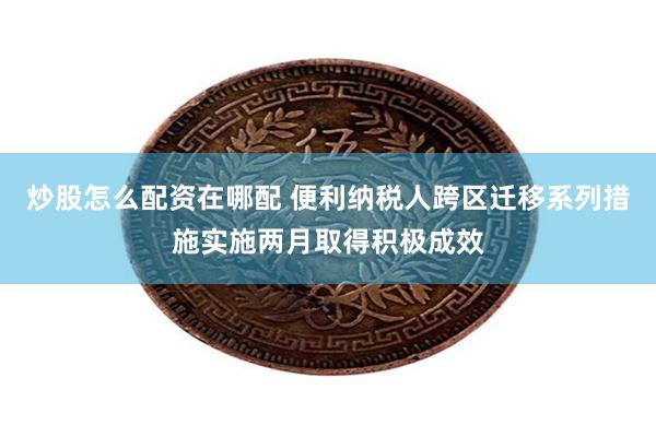 炒股怎么配资在哪配 便利纳税人跨区迁移系列措施实施两月取得积极成效