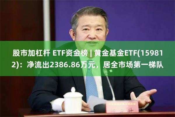 股市加杠杆 ETF资金榜 | 黄金基金ETF(159812)：净流出2386.86万元，居全市场第一梯队