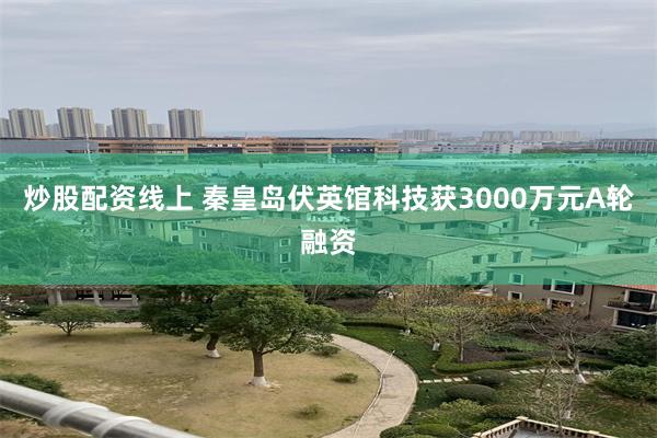 炒股配资线上 秦皇岛伏英馆科技获3000万元A轮融资