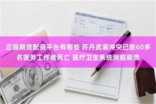 正规期货配资平台有哪些 苏丹武装冲突已致60多名医务工作者死亡 医疗卫生系统濒临崩溃