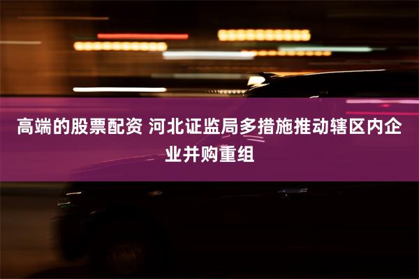 高端的股票配资 河北证监局多措施推动辖区内企业并购重组