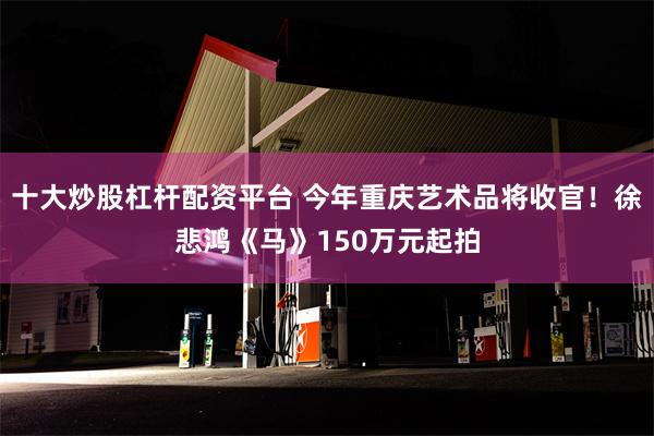 十大炒股杠杆配资平台 今年重庆艺术品将收官！徐悲鸿《马》150万元起拍