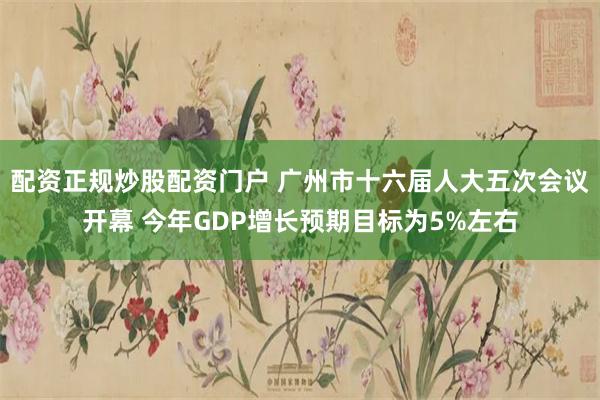 配资正规炒股配资门户 广州市十六届人大五次会议开幕 今年GDP增长预期目标为5%左右