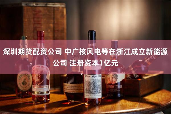 深圳期货配资公司 中广核风电等在浙江成立新能源公司 注册资本1亿元