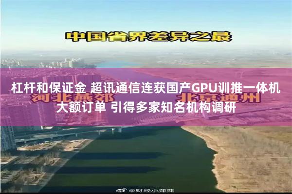 杠杆和保证金 超讯通信连获国产GPU训推一体机大额订单 引得多家知名机构调研