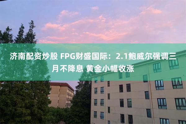 济南配资炒股 FPG财盛国际：2.1鲍威尔强调三月不降息 黄金小幅收涨