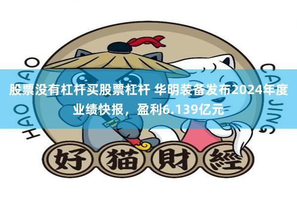 股票没有杠杆买股票杠杆 华明装备发布2024年度业绩快报，盈利6.139亿元