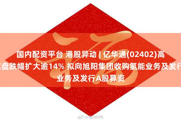 国内配资平台 港股异动 | 亿华通(02402)高开低走 尾盘跌幅扩大逾14% 拟向旭阳集团收购氢能业务及发行A股募资