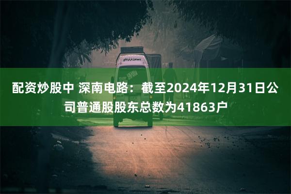 配资炒股中 深南电路：截至2024年12月31日公司普通股股东总数为41863户