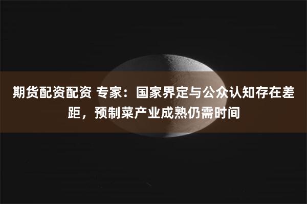 期货配资配资 专家：国家界定与公众认知存在差距，预制菜产业成熟仍需时间