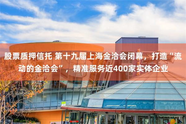 股票质押信托 第十九届上海金洽会闭幕，打造“流动的金洽会”，精准服务近400家实体企业