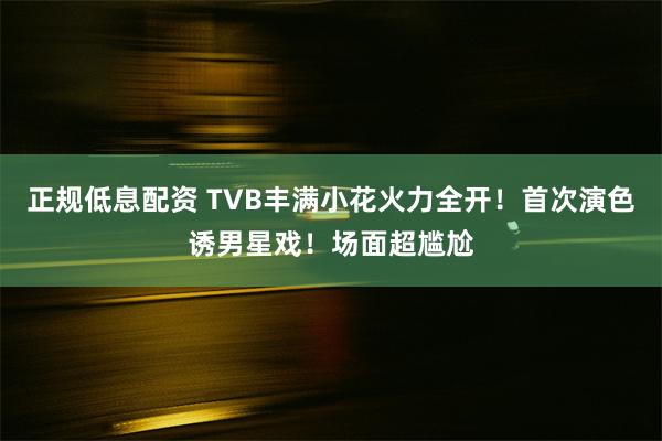 正规低息配资 TVB丰满小花火力全开！首次演色诱男星戏！场面超尴尬