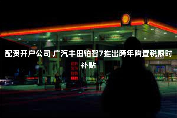 配资开户公司 广汽丰田铂智7推出跨年购置税限时补贴