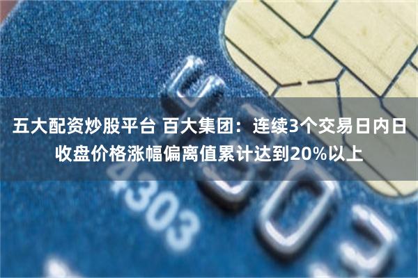 五大配资炒股平台 百大集团：连续3个交易日内日收盘价格涨幅偏离值累计达到20%以上