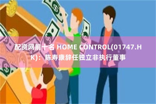 配资网前十名 HOME CONTROL(01747.HK)：陈寿康辞任独立非执行董事